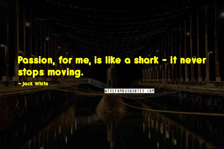 Jack White Quotes: Passion, for me, is like a shark - it never stops moving.