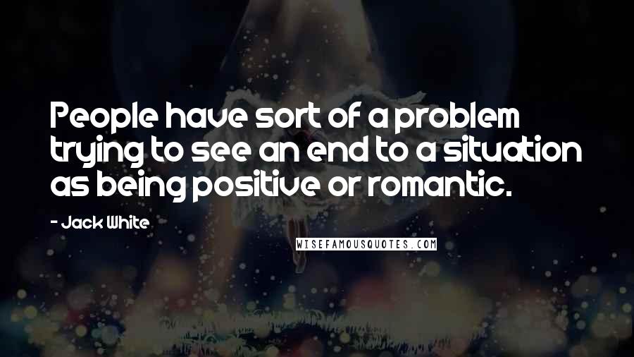 Jack White Quotes: People have sort of a problem trying to see an end to a situation as being positive or romantic.