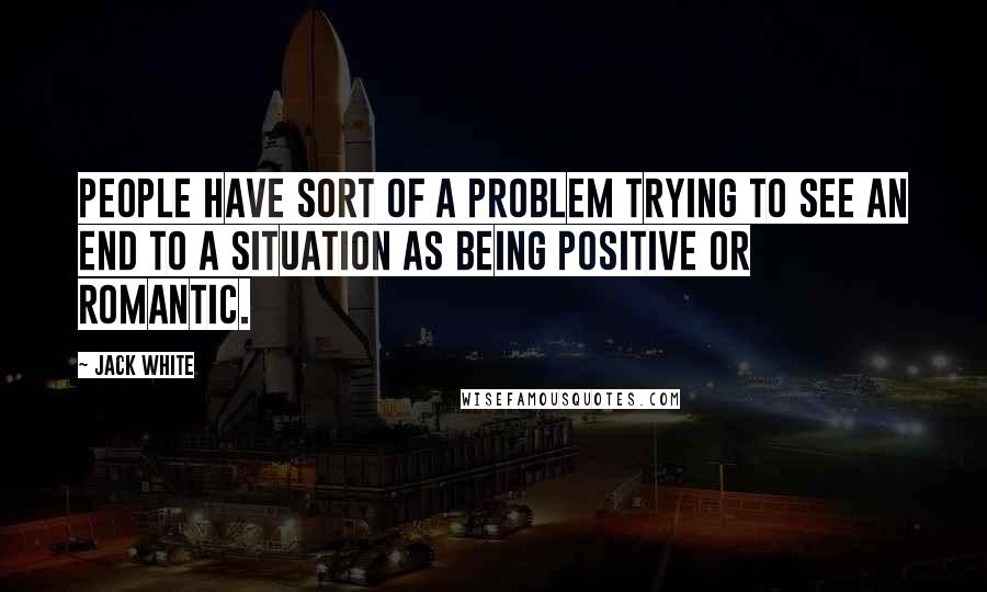 Jack White Quotes: People have sort of a problem trying to see an end to a situation as being positive or romantic.