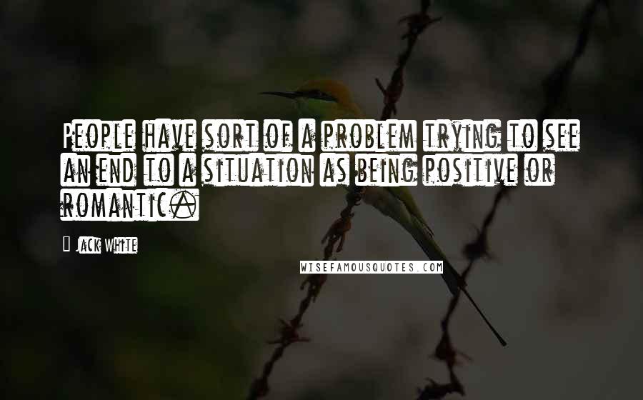 Jack White Quotes: People have sort of a problem trying to see an end to a situation as being positive or romantic.