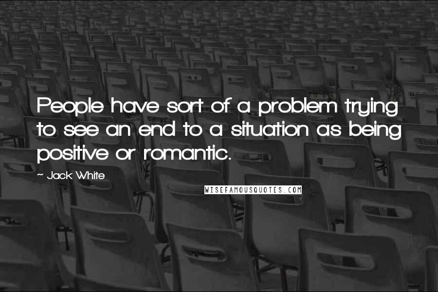 Jack White Quotes: People have sort of a problem trying to see an end to a situation as being positive or romantic.