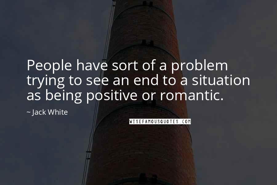 Jack White Quotes: People have sort of a problem trying to see an end to a situation as being positive or romantic.