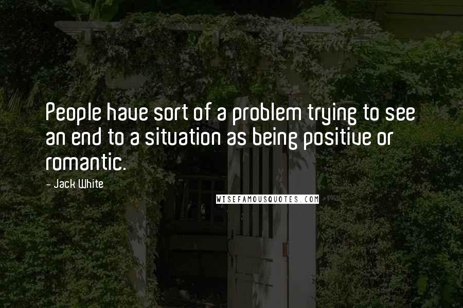 Jack White Quotes: People have sort of a problem trying to see an end to a situation as being positive or romantic.
