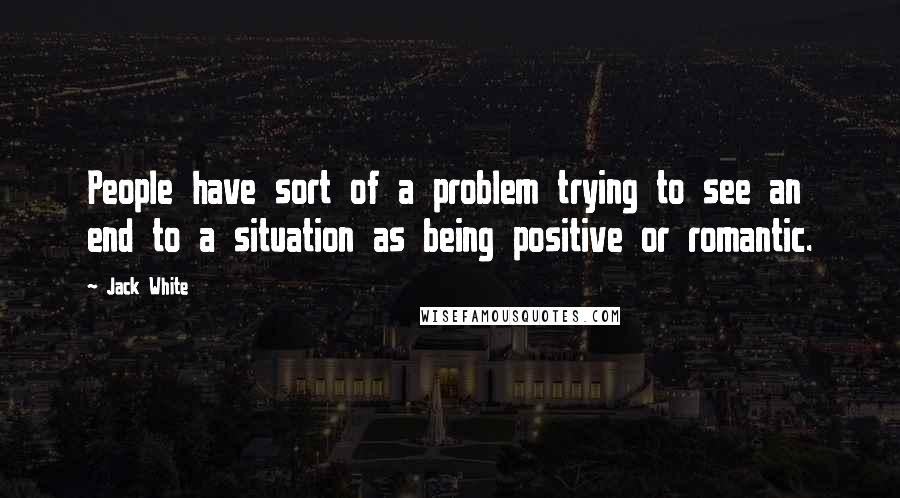 Jack White Quotes: People have sort of a problem trying to see an end to a situation as being positive or romantic.