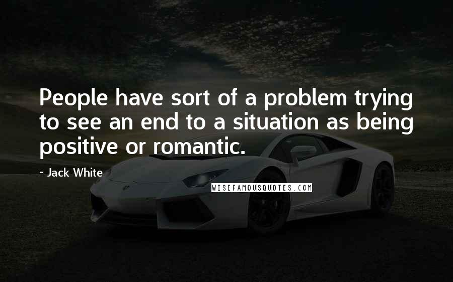 Jack White Quotes: People have sort of a problem trying to see an end to a situation as being positive or romantic.