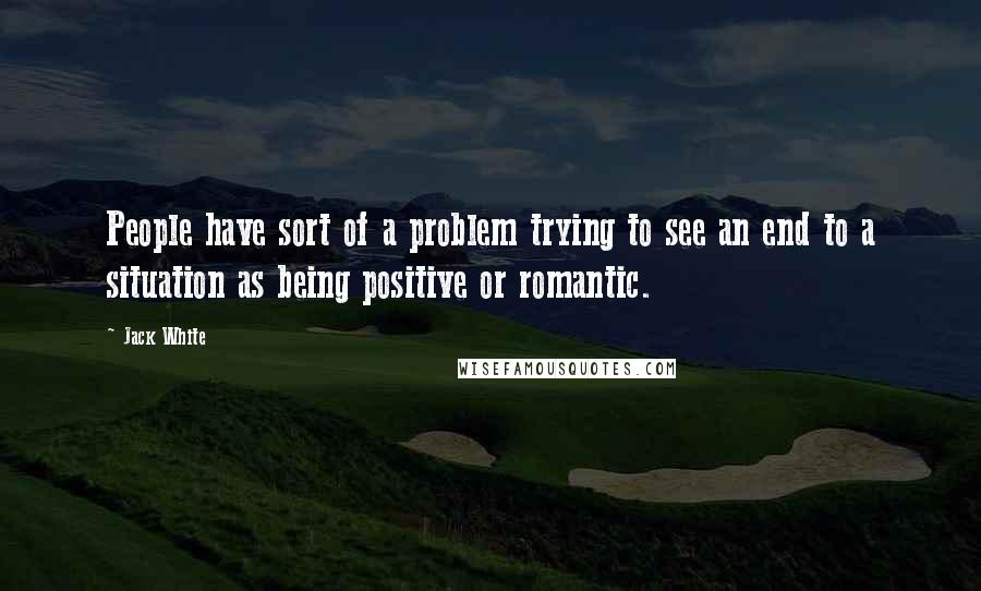 Jack White Quotes: People have sort of a problem trying to see an end to a situation as being positive or romantic.