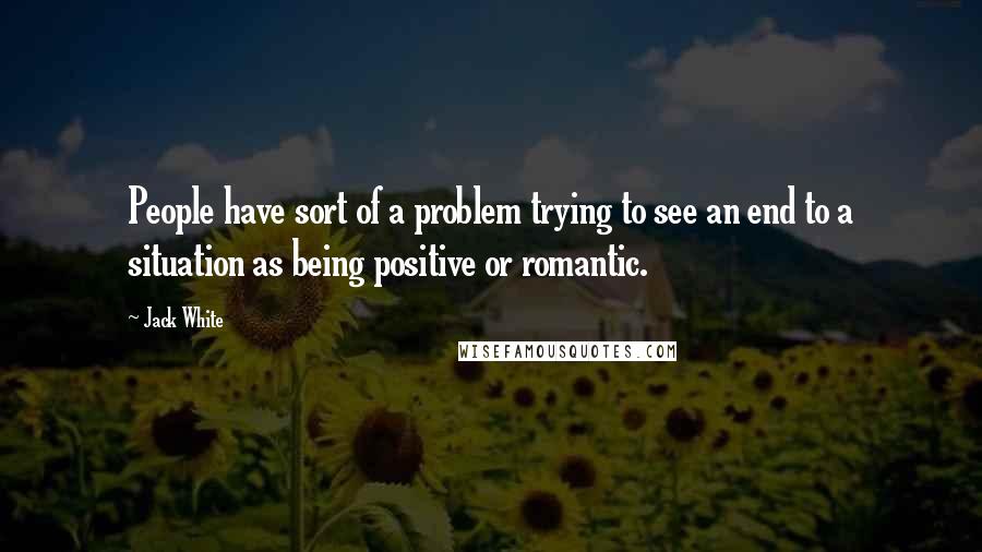 Jack White Quotes: People have sort of a problem trying to see an end to a situation as being positive or romantic.