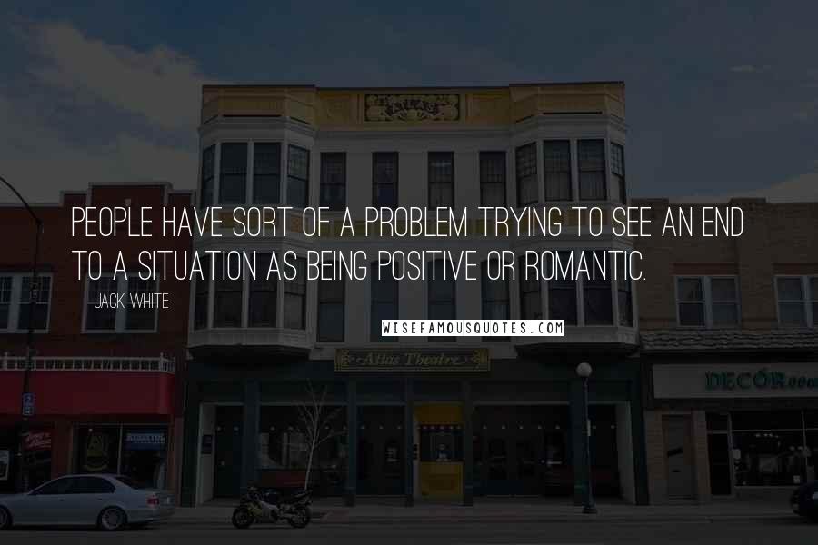 Jack White Quotes: People have sort of a problem trying to see an end to a situation as being positive or romantic.