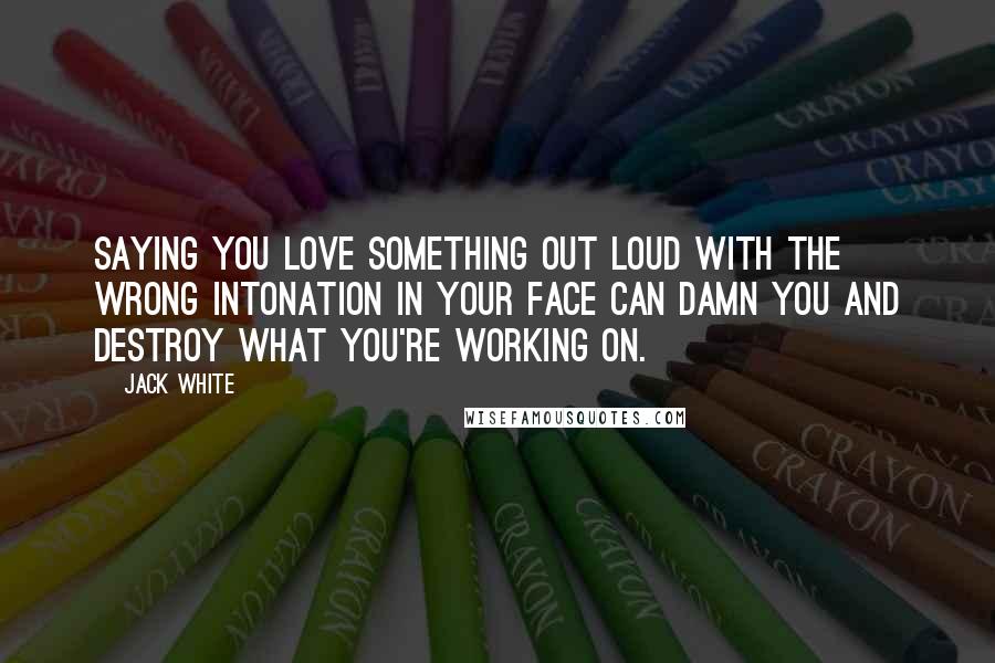 Jack White Quotes: Saying you love something out loud with the wrong intonation in your face can damn you and destroy what you're working on.