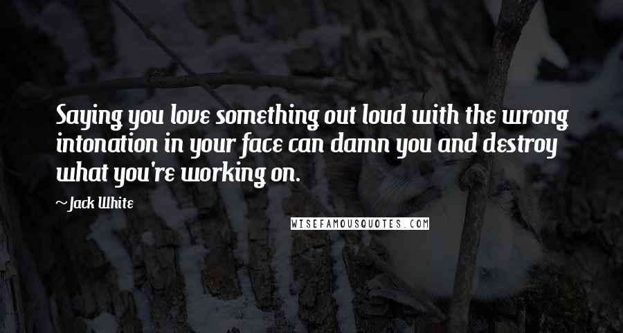 Jack White Quotes: Saying you love something out loud with the wrong intonation in your face can damn you and destroy what you're working on.