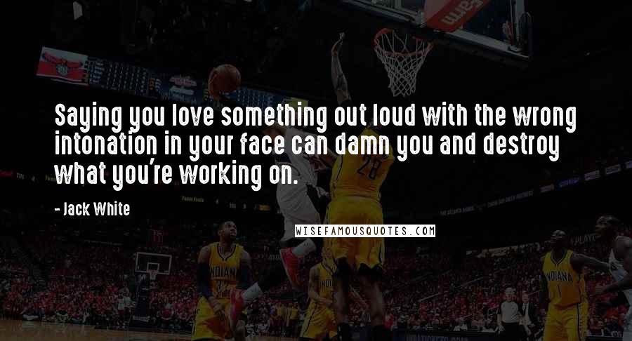 Jack White Quotes: Saying you love something out loud with the wrong intonation in your face can damn you and destroy what you're working on.