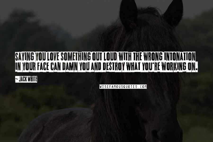 Jack White Quotes: Saying you love something out loud with the wrong intonation in your face can damn you and destroy what you're working on.