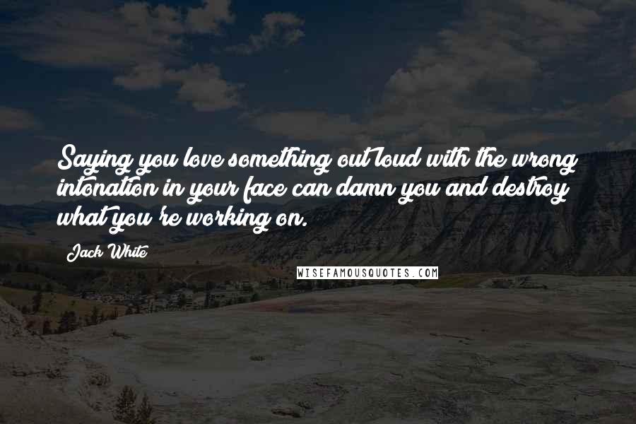 Jack White Quotes: Saying you love something out loud with the wrong intonation in your face can damn you and destroy what you're working on.