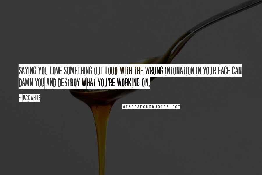 Jack White Quotes: Saying you love something out loud with the wrong intonation in your face can damn you and destroy what you're working on.