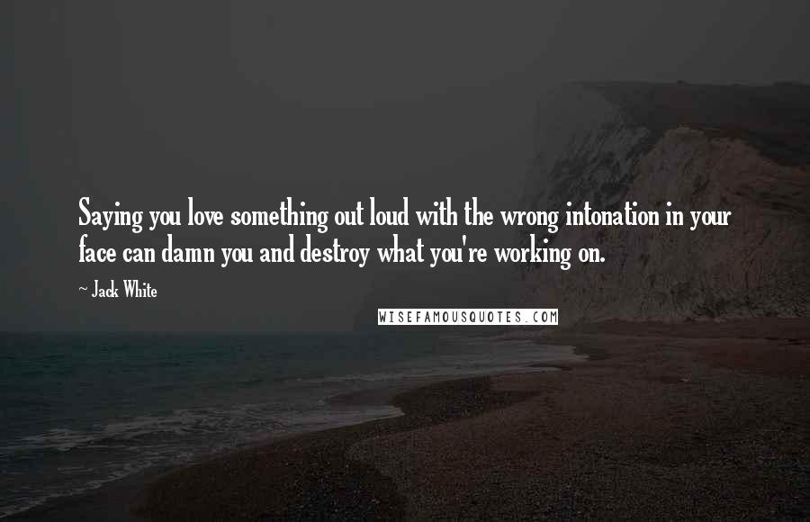 Jack White Quotes: Saying you love something out loud with the wrong intonation in your face can damn you and destroy what you're working on.