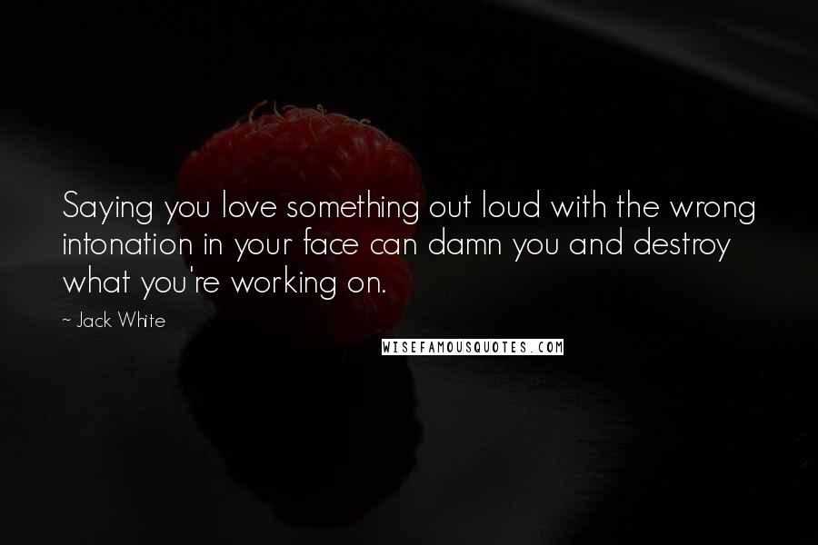 Jack White Quotes: Saying you love something out loud with the wrong intonation in your face can damn you and destroy what you're working on.