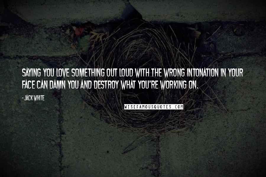 Jack White Quotes: Saying you love something out loud with the wrong intonation in your face can damn you and destroy what you're working on.