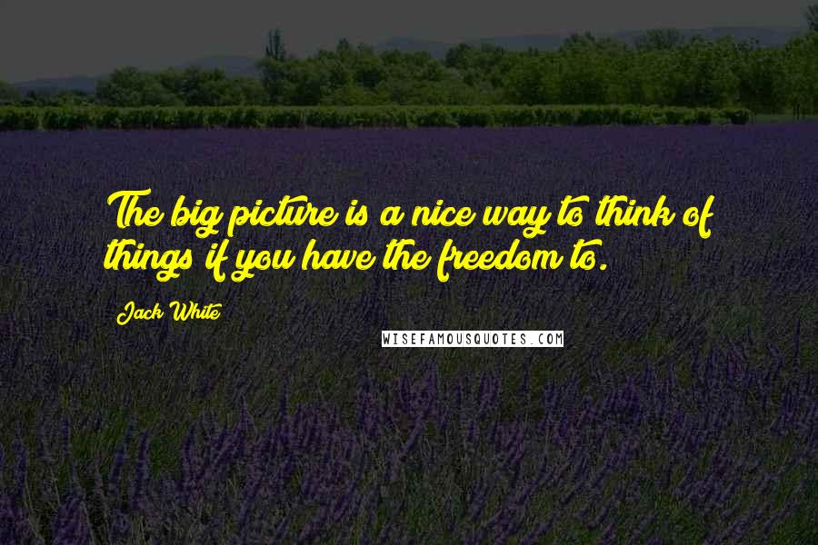 Jack White Quotes: The big picture is a nice way to think of things if you have the freedom to.