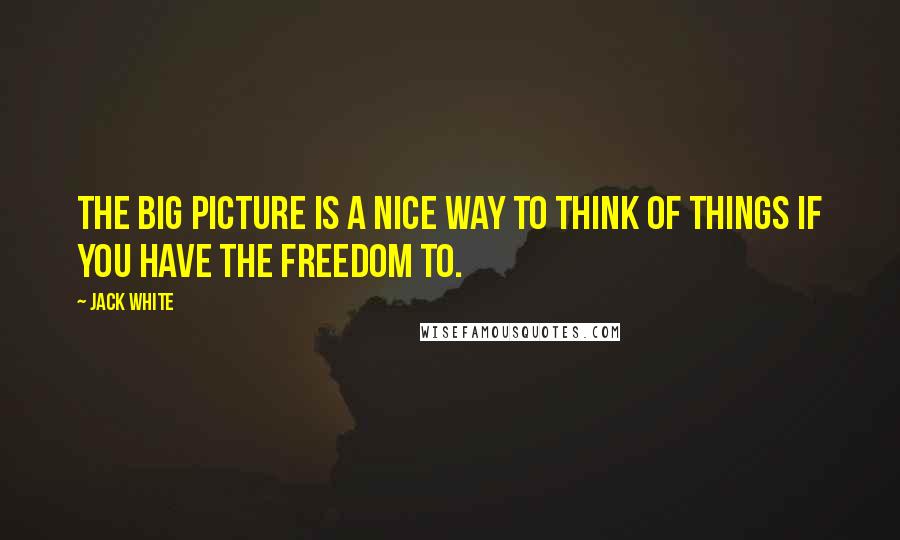 Jack White Quotes: The big picture is a nice way to think of things if you have the freedom to.