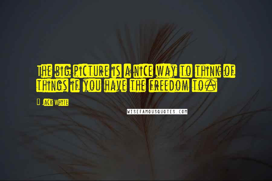 Jack White Quotes: The big picture is a nice way to think of things if you have the freedom to.