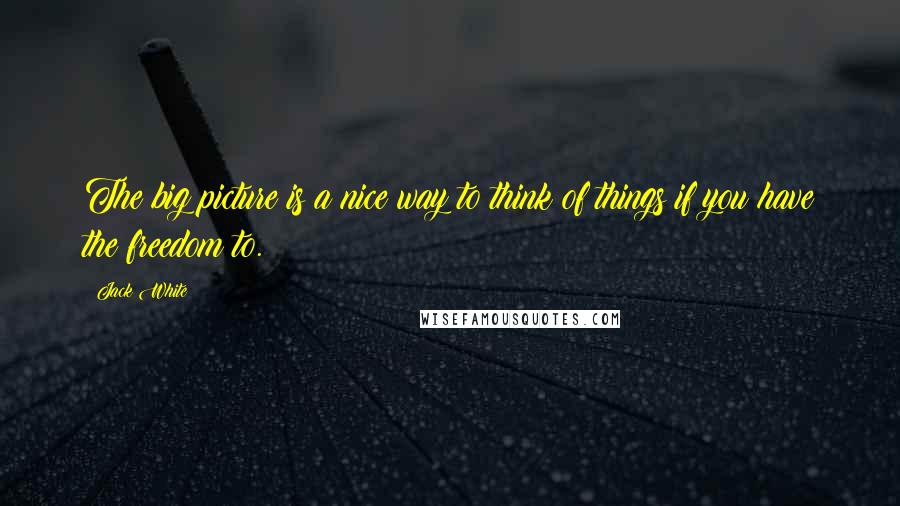 Jack White Quotes: The big picture is a nice way to think of things if you have the freedom to.