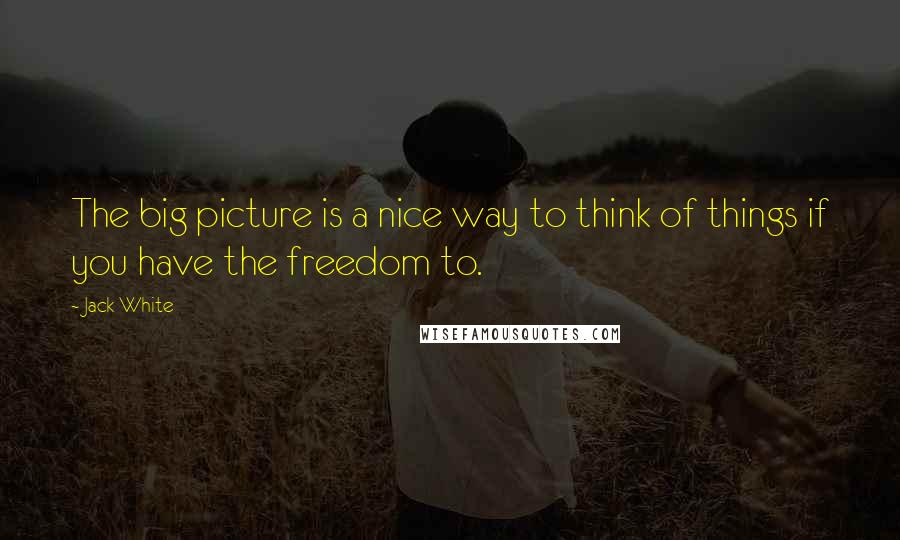 Jack White Quotes: The big picture is a nice way to think of things if you have the freedom to.