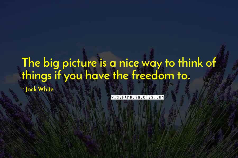 Jack White Quotes: The big picture is a nice way to think of things if you have the freedom to.