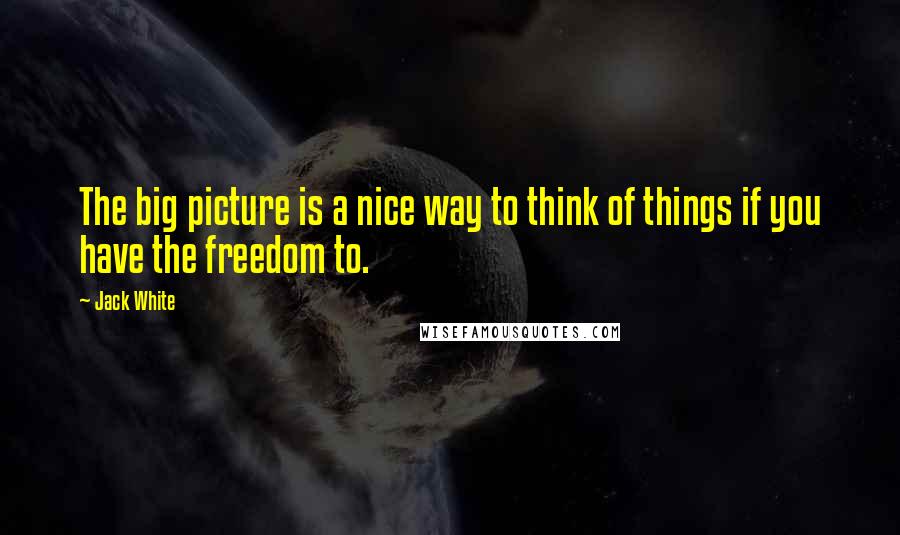 Jack White Quotes: The big picture is a nice way to think of things if you have the freedom to.