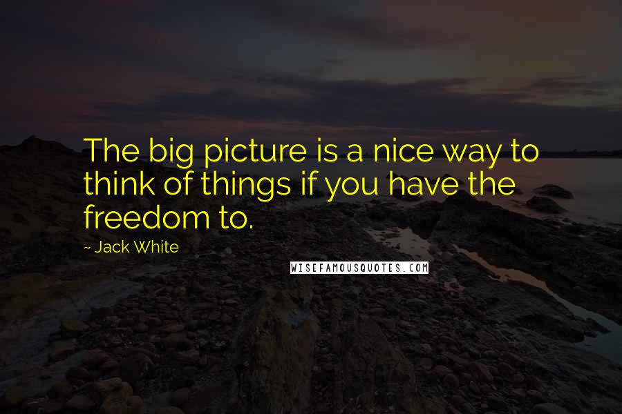 Jack White Quotes: The big picture is a nice way to think of things if you have the freedom to.