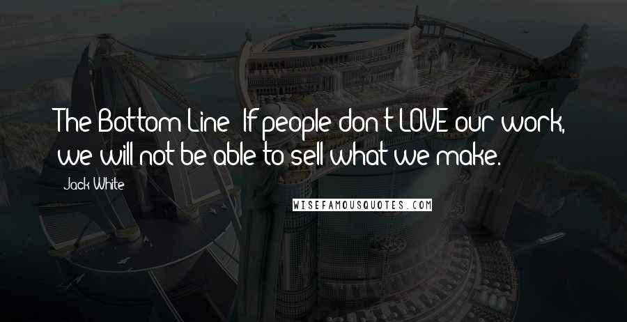 Jack White Quotes: The Bottom Line: If people don't LOVE our work, we will not be able to sell what we make.