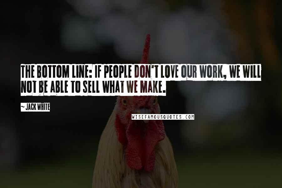 Jack White Quotes: The Bottom Line: If people don't LOVE our work, we will not be able to sell what we make.