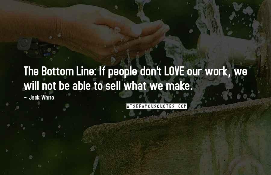 Jack White Quotes: The Bottom Line: If people don't LOVE our work, we will not be able to sell what we make.