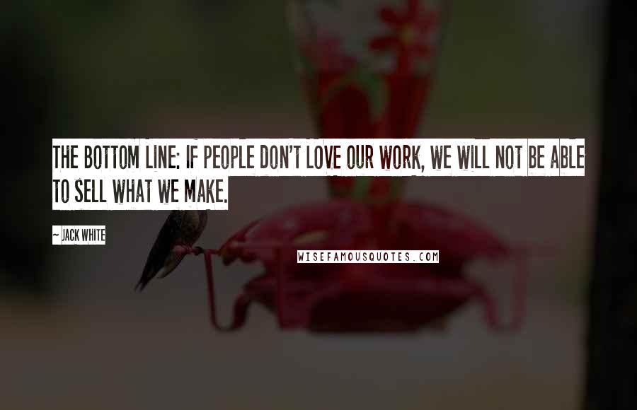 Jack White Quotes: The Bottom Line: If people don't LOVE our work, we will not be able to sell what we make.
