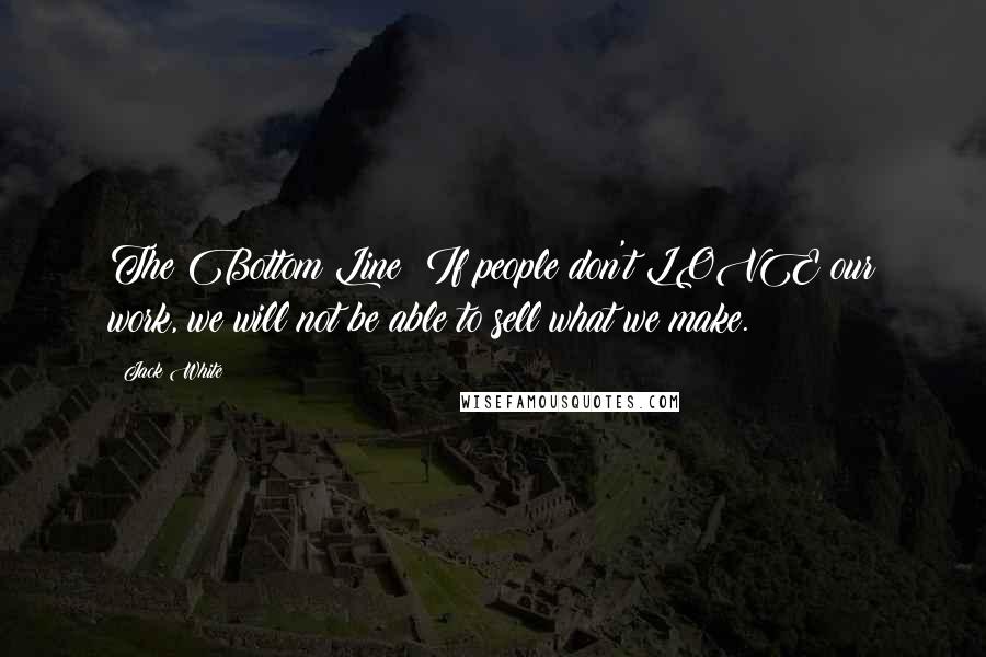 Jack White Quotes: The Bottom Line: If people don't LOVE our work, we will not be able to sell what we make.