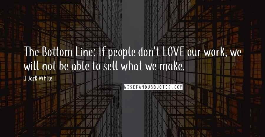 Jack White Quotes: The Bottom Line: If people don't LOVE our work, we will not be able to sell what we make.