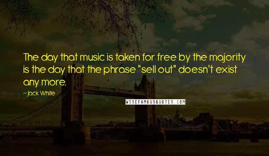 Jack White Quotes: The day that music is taken for free by the majority is the day that the phrase "sell out" doesn't exist any more.