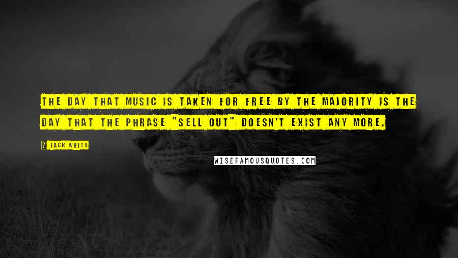 Jack White Quotes: The day that music is taken for free by the majority is the day that the phrase "sell out" doesn't exist any more.