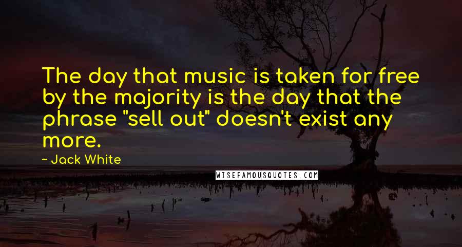 Jack White Quotes: The day that music is taken for free by the majority is the day that the phrase "sell out" doesn't exist any more.