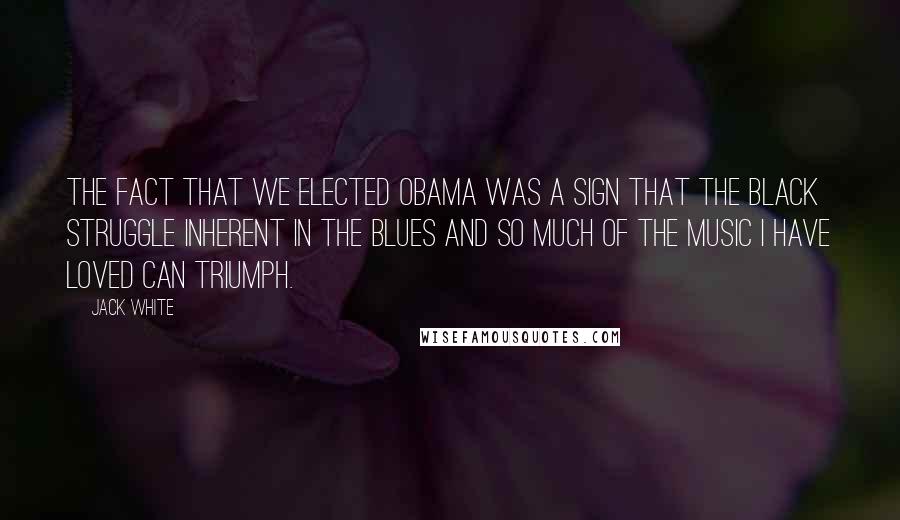 Jack White Quotes: The fact that we elected Obama was a sign that the black struggle inherent in the blues and so much of the music I have loved can triumph.