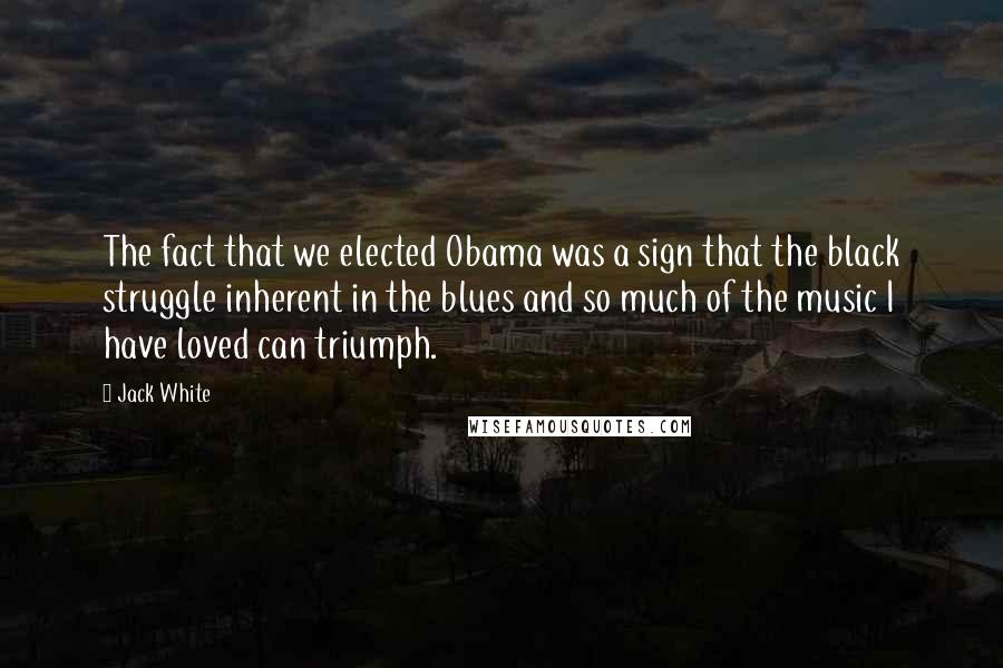 Jack White Quotes: The fact that we elected Obama was a sign that the black struggle inherent in the blues and so much of the music I have loved can triumph.