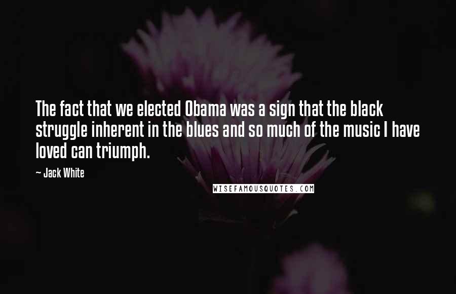 Jack White Quotes: The fact that we elected Obama was a sign that the black struggle inherent in the blues and so much of the music I have loved can triumph.