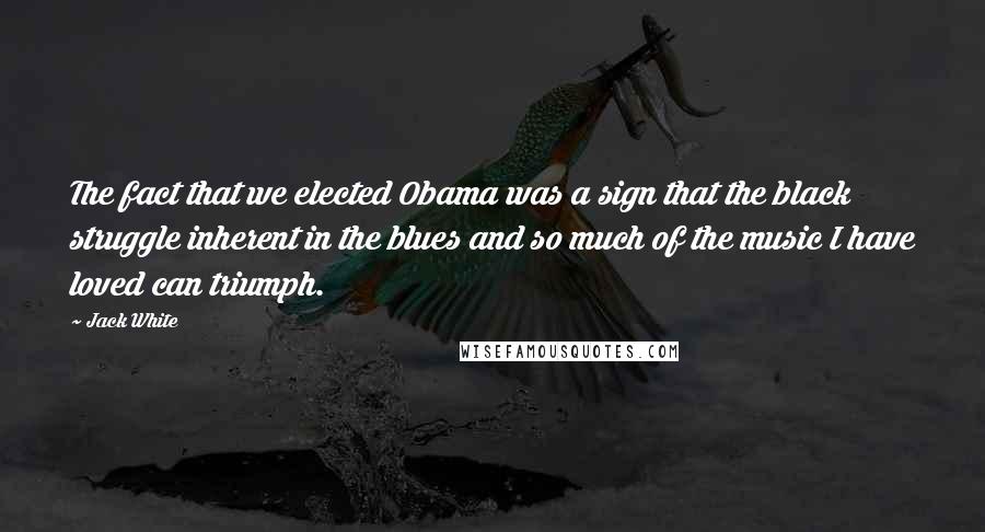 Jack White Quotes: The fact that we elected Obama was a sign that the black struggle inherent in the blues and so much of the music I have loved can triumph.