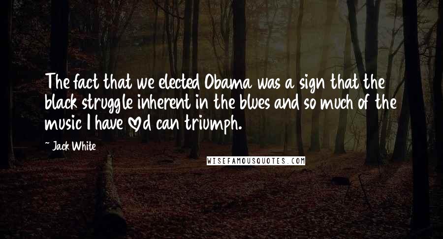 Jack White Quotes: The fact that we elected Obama was a sign that the black struggle inherent in the blues and so much of the music I have loved can triumph.