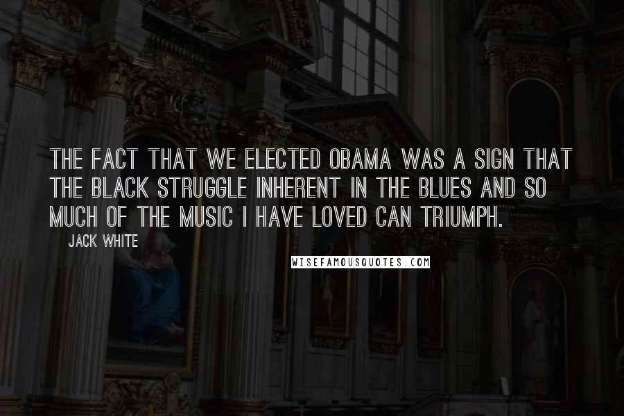 Jack White Quotes: The fact that we elected Obama was a sign that the black struggle inherent in the blues and so much of the music I have loved can triumph.