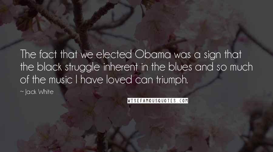 Jack White Quotes: The fact that we elected Obama was a sign that the black struggle inherent in the blues and so much of the music I have loved can triumph.