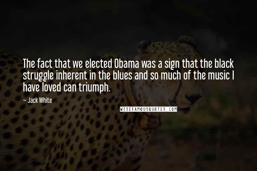 Jack White Quotes: The fact that we elected Obama was a sign that the black struggle inherent in the blues and so much of the music I have loved can triumph.