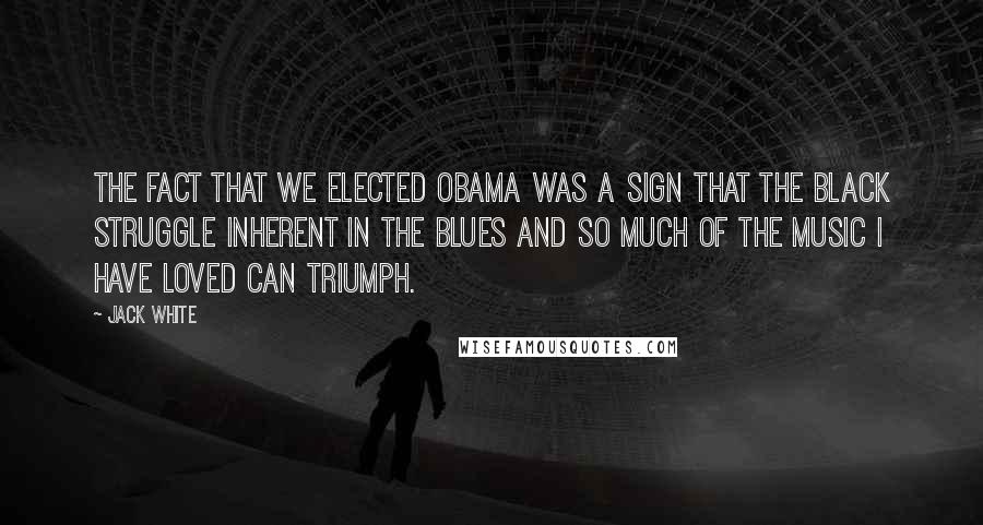 Jack White Quotes: The fact that we elected Obama was a sign that the black struggle inherent in the blues and so much of the music I have loved can triumph.