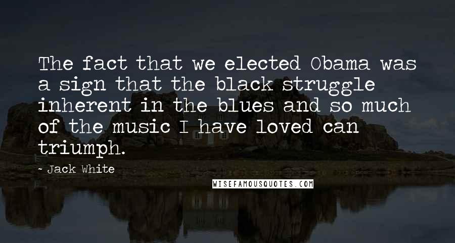 Jack White Quotes: The fact that we elected Obama was a sign that the black struggle inherent in the blues and so much of the music I have loved can triumph.