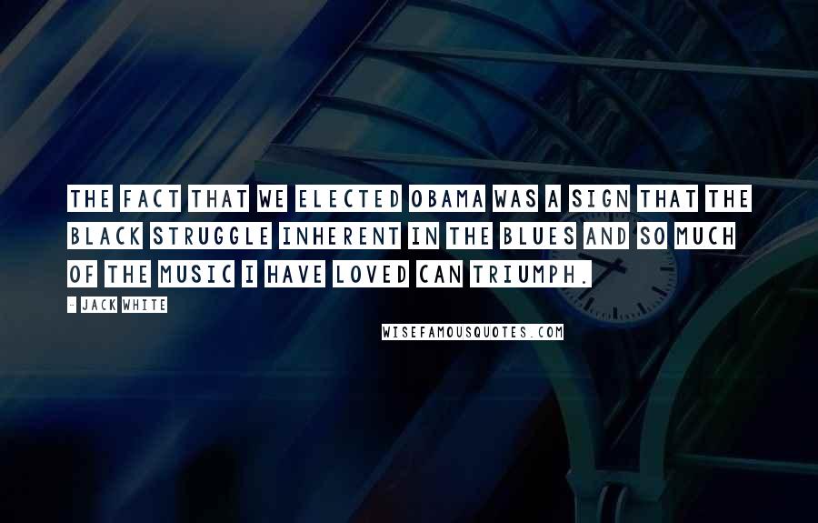Jack White Quotes: The fact that we elected Obama was a sign that the black struggle inherent in the blues and so much of the music I have loved can triumph.