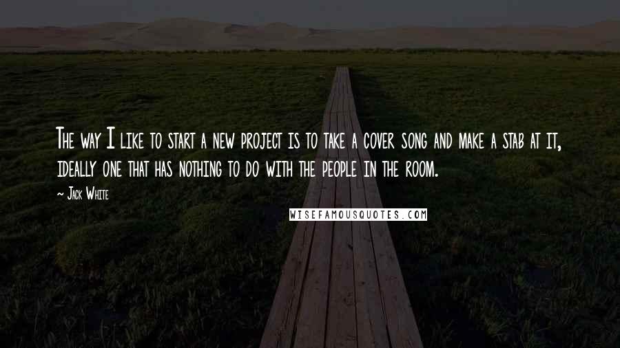 Jack White Quotes: The way I like to start a new project is to take a cover song and make a stab at it, ideally one that has nothing to do with the people in the room.